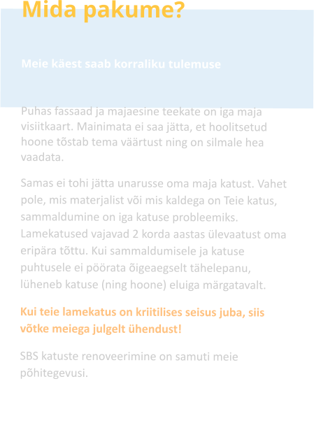 Mida pakume?  Meie käest saab korraliku tulemuse  Puhas fassaad ja majaesine teekate on iga maja visiitkaart. Mainimata ei saa jätta, et hoolitsetud hoone tõstab tema väärtust ning on silmale hea vaadata. Samas ei tohi jätta unarusse oma maja katust. Vahet pole, mis materjalist või mis kaldega on Teie katus, sammaldumine on iga katuse probleemiks. Lamekatused vajavad 2 korda aastas ülevaatust oma eripära tõttu. Kui sammaldumisele ja katuse puhtusele ei pöörata õigeaegselt tähelepanu, lüheneb katuse (ning hoone) eluiga märgatavalt. Kui teie lamekatus on kriitilises seisus juba, siis võtke meiega julgelt ühendust! SBS katuste renoveerimine on samuti meie põhitegevusi.